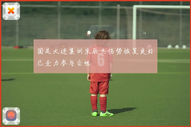 国足大连集训朱辰杰伤势恢复良好已全力参与合练