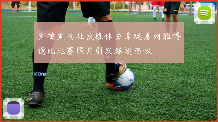 罗德里戈社交媒体分享观看利雅得德比比赛照片引发球迷热议