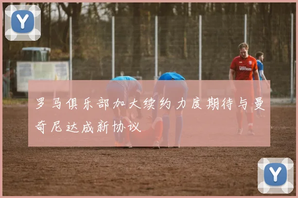 罗马俱乐部加大续约力度期待与曼奇尼达成新协议