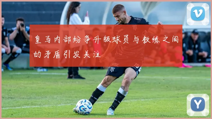 皇马内部纷争升级球员与教练之间的矛盾引发关注