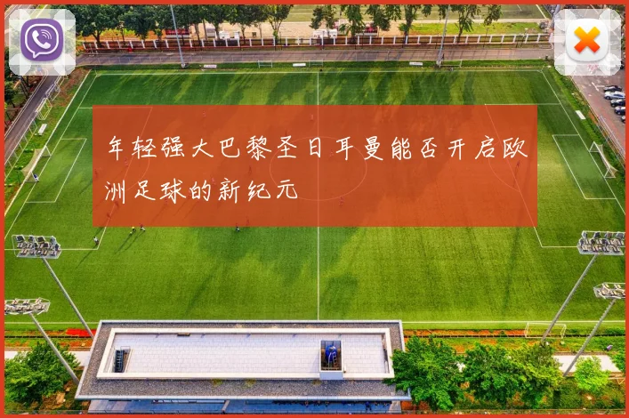 年轻强大巴黎圣日耳曼能否开启欧洲足球的新纪元
