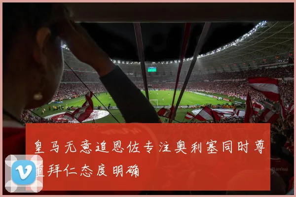 皇马无意追恩佐专注奥利塞同时尊重拜仁态度明确