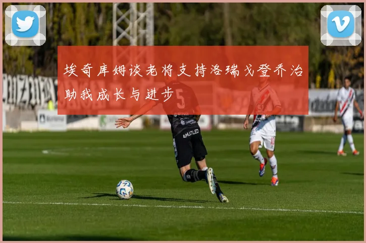 埃奇库姆谈老将支持洛瑞戈登乔治助我成长与进步