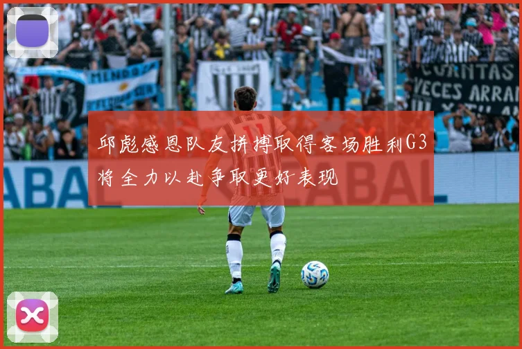 邱彪感恩队友拼搏取得客场胜利G3将全力以赴争取更好表现