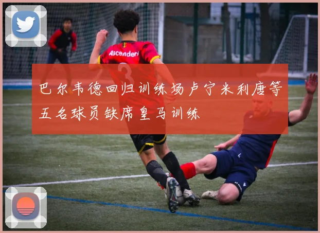 巴尔韦德回归训练场卢宁米利唐等五名球员缺席皇马训练
