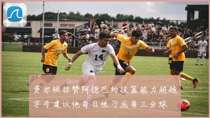 费尔顿称赞阿德巴约投篮能力超越字母建议他每日练习底角三分球