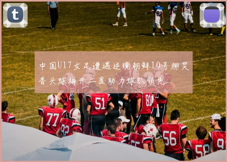 中国U17女足遭遇逆境朝鲜10号柳炅香头球梅开二度助力球队领先